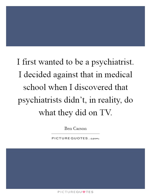 I first wanted to be a psychiatrist. I decided against that in medical school when I discovered that psychiatrists didn't, in reality, do what they did on TV Picture Quote #1