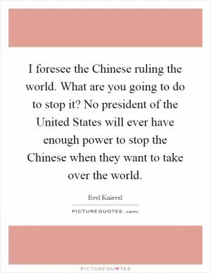 I foresee the Chinese ruling the world. What are you going to do to stop it? No president of the United States will ever have enough power to stop the Chinese when they want to take over the world Picture Quote #1