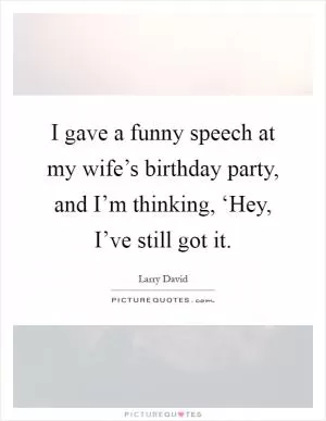 I gave a funny speech at my wife’s birthday party, and I’m thinking, ‘Hey, I’ve still got it Picture Quote #1