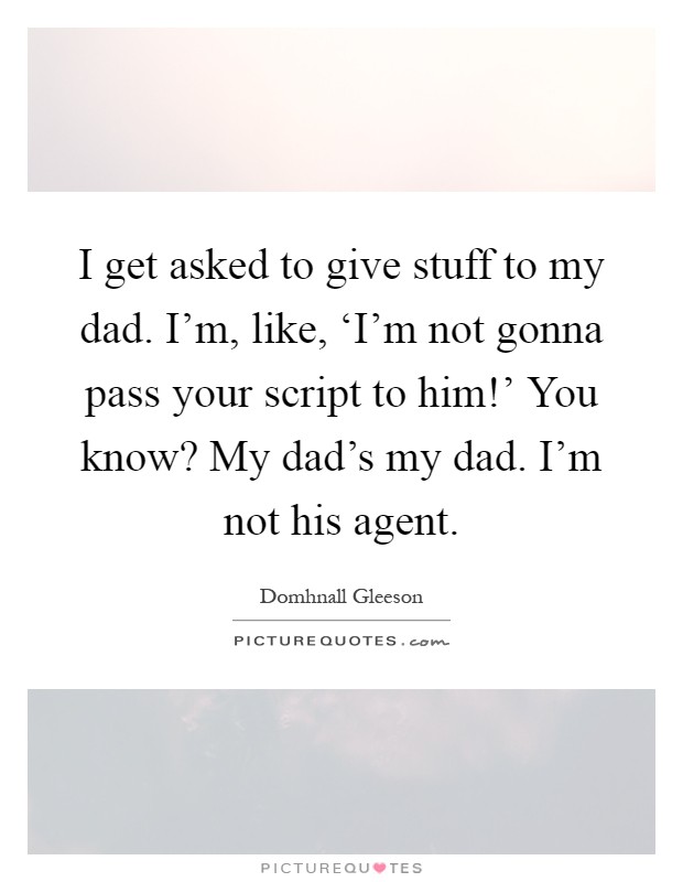 I get asked to give stuff to my dad. I'm, like, ‘I'm not gonna pass your script to him!' You know? My dad's my dad. I'm not his agent Picture Quote #1