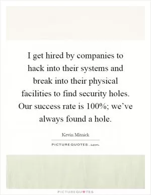 I get hired by companies to hack into their systems and break into their physical facilities to find security holes. Our success rate is 100%; we’ve always found a hole Picture Quote #1