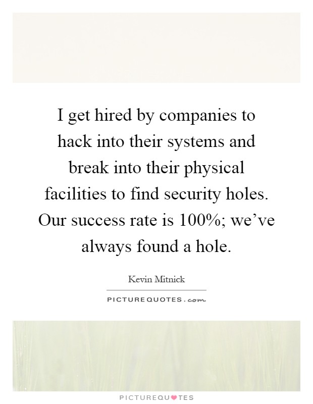 I get hired by companies to hack into their systems and break into their physical facilities to find security holes. Our success rate is 100%; we've always found a hole Picture Quote #1