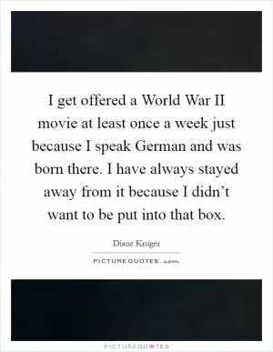 I get offered a World War II movie at least once a week just because I speak German and was born there. I have always stayed away from it because I didn’t want to be put into that box Picture Quote #1