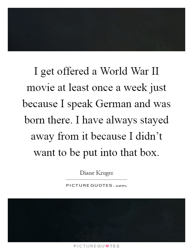 I get offered a World War II movie at least once a week just because I speak German and was born there. I have always stayed away from it because I didn't want to be put into that box Picture Quote #1