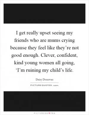 I get really upset seeing my friends who are mums crying because they feel like they’re not good enough. Clever, confident, kind young women all going, ‘I’m ruining my child’s life Picture Quote #1