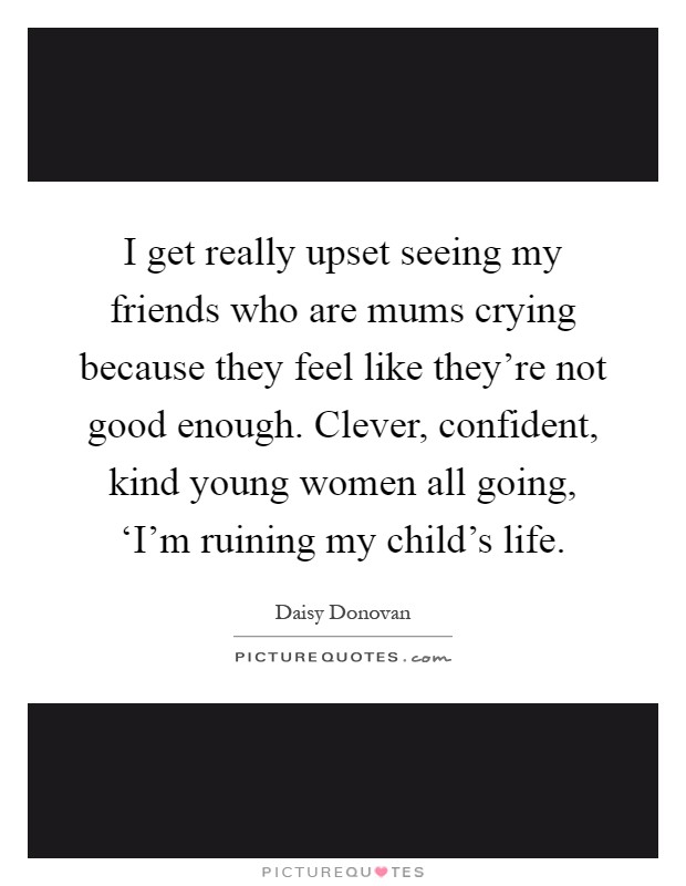 I get really upset seeing my friends who are mums crying because they feel like they're not good enough. Clever, confident, kind young women all going, ‘I'm ruining my child's life Picture Quote #1