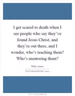 I get scared to death when I see people who say they’ve found Jesus Christ, and they’re out there, and I wonder, who’s teaching them? Who’s mentoring them? Picture Quote #1