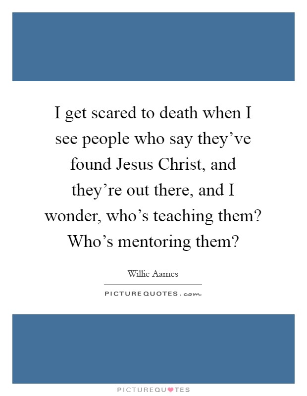 I get scared to death when I see people who say they've found Jesus Christ, and they're out there, and I wonder, who's teaching them? Who's mentoring them? Picture Quote #1