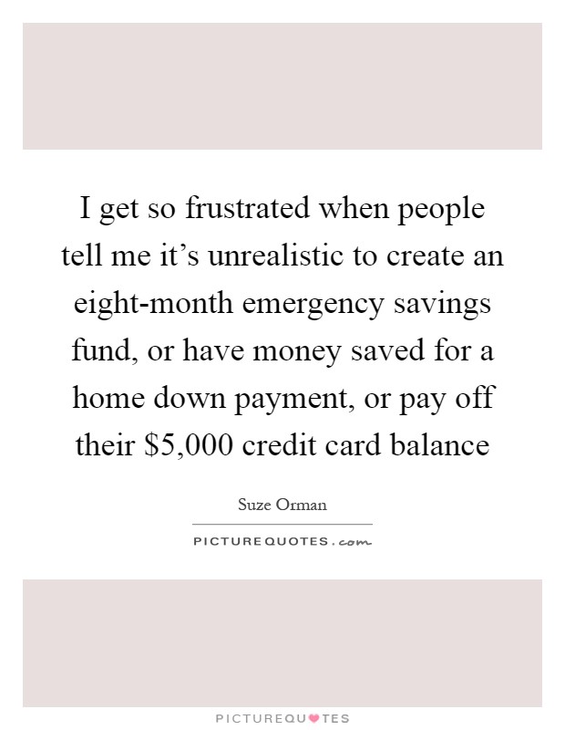 I get so frustrated when people tell me it's unrealistic to create an eight-month emergency savings fund, or have money saved for a home down payment, or pay off their $5,000 credit card balance Picture Quote #1