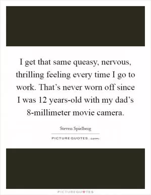 I get that same queasy, nervous, thrilling feeling every time I go to work. That’s never worn off since I was 12 years-old with my dad’s 8-millimeter movie camera Picture Quote #1