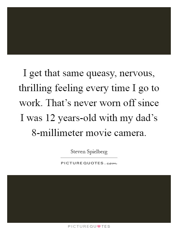 I get that same queasy, nervous, thrilling feeling every time I go to work. That's never worn off since I was 12 years-old with my dad's 8-millimeter movie camera Picture Quote #1