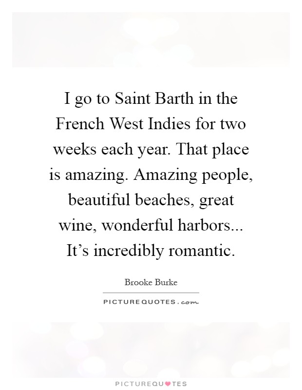 I go to Saint Barth in the French West Indies for two weeks each year. That place is amazing. Amazing people, beautiful beaches, great wine, wonderful harbors... It's incredibly romantic Picture Quote #1