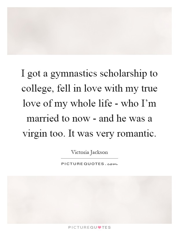I got a gymnastics scholarship to college, fell in love with my true love of my whole life - who I'm married to now - and he was a virgin too. It was very romantic Picture Quote #1
