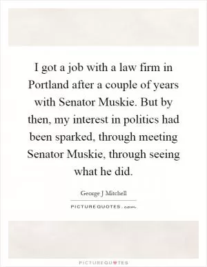 I got a job with a law firm in Portland after a couple of years with Senator Muskie. But by then, my interest in politics had been sparked, through meeting Senator Muskie, through seeing what he did Picture Quote #1