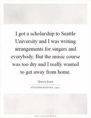 I got a scholarship to Seattle University and I was writing arrangements for singers and everybody. But the music course was too dry and I really wanted to get away from home Picture Quote #1