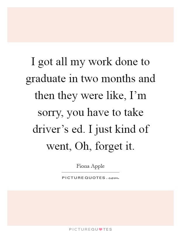 I got all my work done to graduate in two months and then they were like, I'm sorry, you have to take driver's ed. I just kind of went, Oh, forget it Picture Quote #1