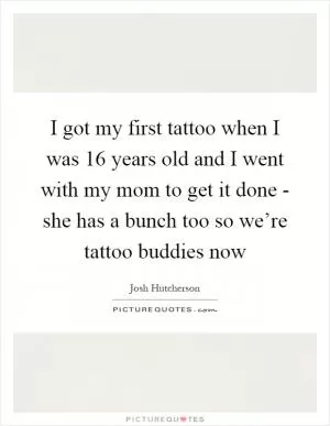 I got my first tattoo when I was 16 years old and I went with my mom to get it done - she has a bunch too so we’re tattoo buddies now Picture Quote #1