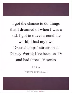 I got the chance to do things that I dreamed of when I was a kid: I got to travel around the world; I had my own ‘Goosebumps’ attraction at Disney World; I’ve been on TV and had three TV series Picture Quote #1
