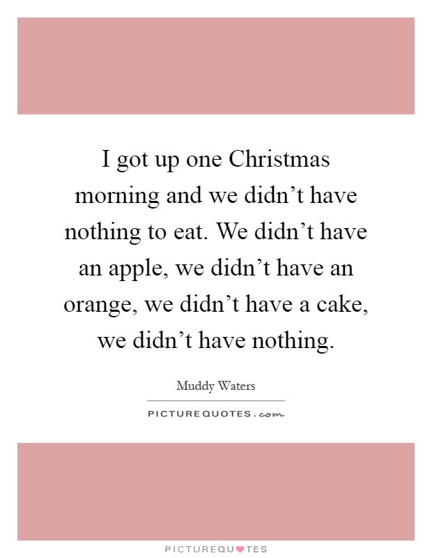 I got up one Christmas morning and we didn't have nothing to eat. We didn't have an apple, we didn't have an orange, we didn't have a cake, we didn't have nothing Picture Quote #1