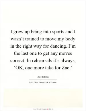 I grew up being into sports and I wasn’t trained to move my body in the right way for dancing. I’m the last one to get any moves correct. In rehearsals it’s always, ‘OK, one more take for Zac.’ Picture Quote #1