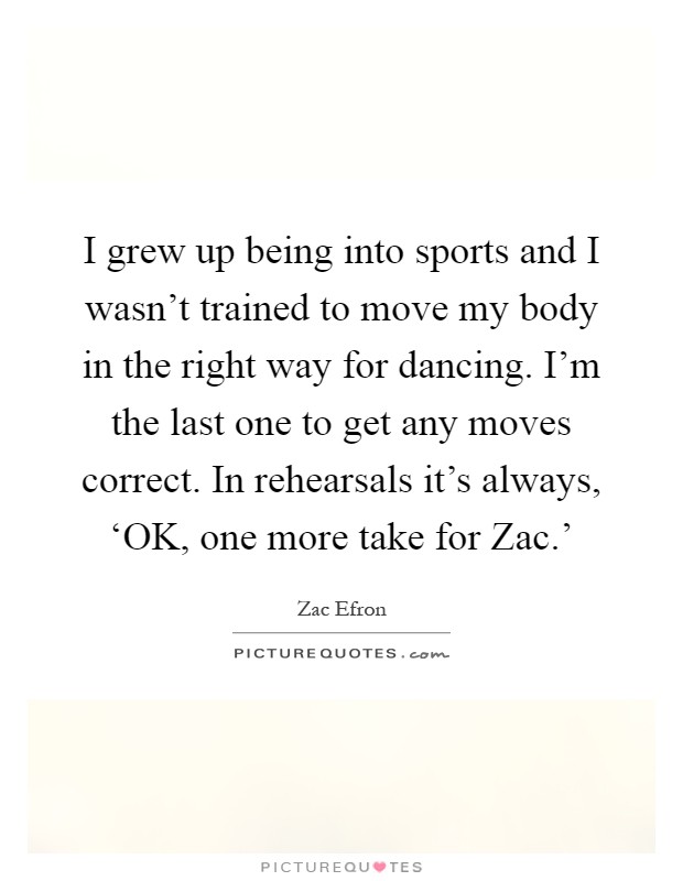 I grew up being into sports and I wasn't trained to move my body in the right way for dancing. I'm the last one to get any moves correct. In rehearsals it's always, ‘OK, one more take for Zac.' Picture Quote #1
