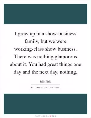 I grew up in a show-business family, but we were working-class show business. There was nothing glamorous about it. You had great things one day and the next day, nothing Picture Quote #1