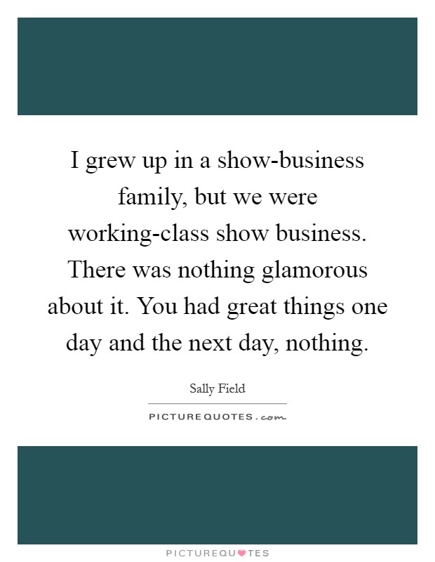 I grew up in a show-business family, but we were working-class show business. There was nothing glamorous about it. You had great things one day and the next day, nothing Picture Quote #1