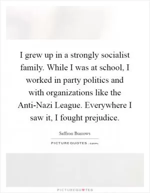 I grew up in a strongly socialist family. While I was at school, I worked in party politics and with organizations like the Anti-Nazi League. Everywhere I saw it, I fought prejudice Picture Quote #1