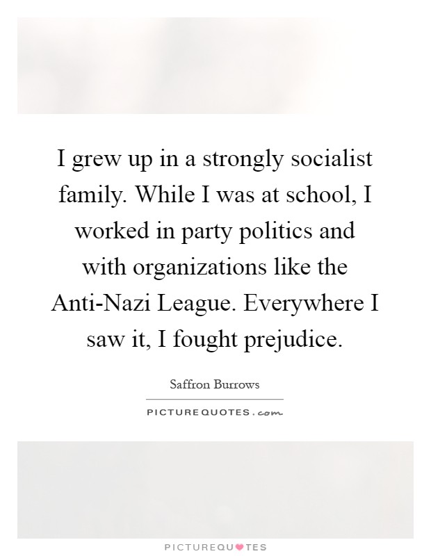 I grew up in a strongly socialist family. While I was at school, I worked in party politics and with organizations like the Anti-Nazi League. Everywhere I saw it, I fought prejudice Picture Quote #1