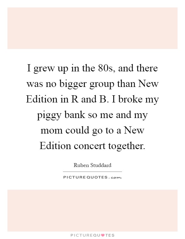 I grew up in the  80s, and there was no bigger group than New Edition in R and B. I broke my piggy bank so me and my mom could go to a New Edition concert together Picture Quote #1