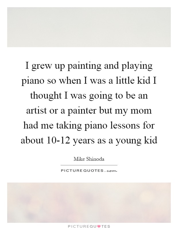 I grew up painting and playing piano so when I was a little kid I thought I was going to be an artist or a painter but my mom had me taking piano lessons for about 10-12 years as a young kid Picture Quote #1