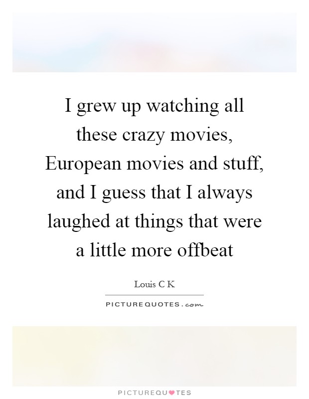 I grew up watching all these crazy movies, European movies and stuff, and I guess that I always laughed at things that were a little more offbeat Picture Quote #1