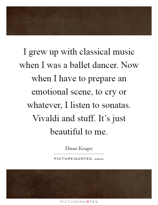 I grew up with classical music when I was a ballet dancer. Now when I have to prepare an emotional scene, to cry or whatever, I listen to sonatas. Vivaldi and stuff. It's just beautiful to me Picture Quote #1