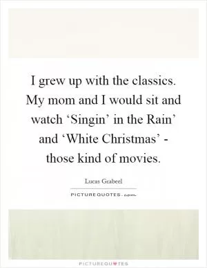 I grew up with the classics. My mom and I would sit and watch ‘Singin’ in the Rain’ and ‘White Christmas’ - those kind of movies Picture Quote #1