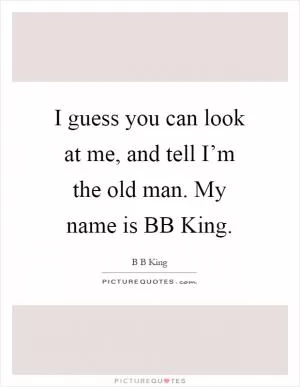 I guess you can look at me, and tell I’m the old man. My name is BB King Picture Quote #1