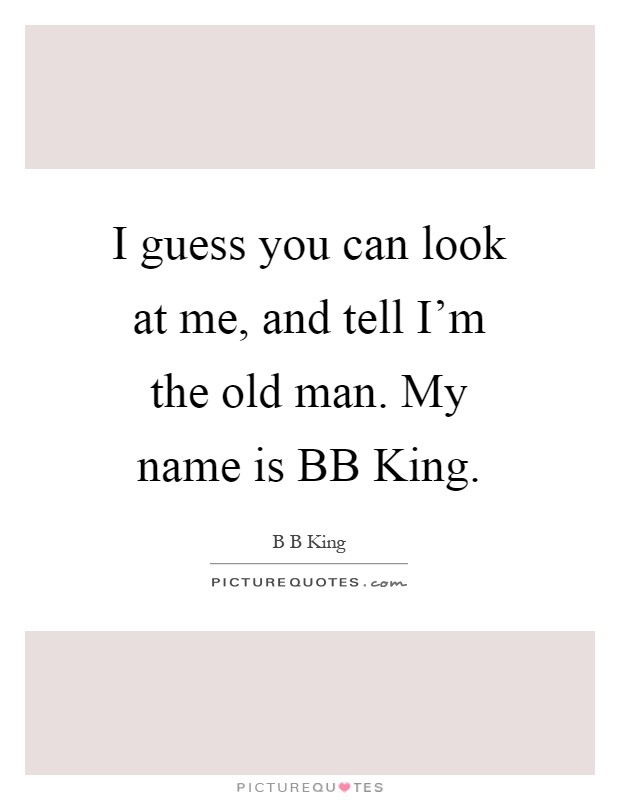 I guess you can look at me, and tell I'm the old man. My name is BB King Picture Quote #1