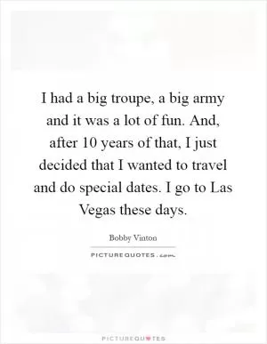 I had a big troupe, a big army and it was a lot of fun. And, after 10 years of that, I just decided that I wanted to travel and do special dates. I go to Las Vegas these days Picture Quote #1