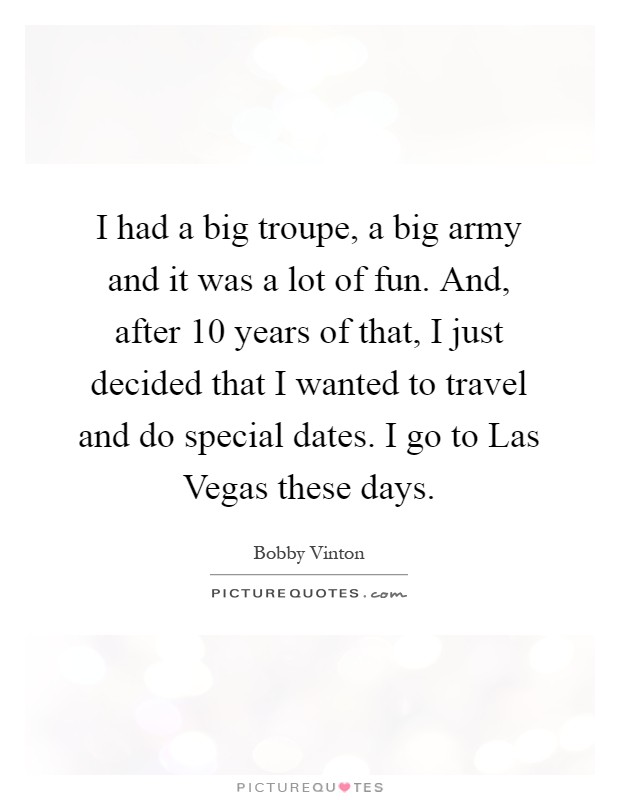 I had a big troupe, a big army and it was a lot of fun. And, after 10 years of that, I just decided that I wanted to travel and do special dates. I go to Las Vegas these days Picture Quote #1