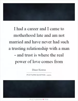 I had a career and I came to motherhood late and am not married and have never had such a trusting relationship with a man - and trust is where the real power of love comes from Picture Quote #1