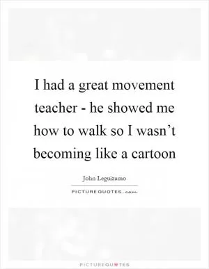I had a great movement teacher - he showed me how to walk so I wasn’t becoming like a cartoon Picture Quote #1