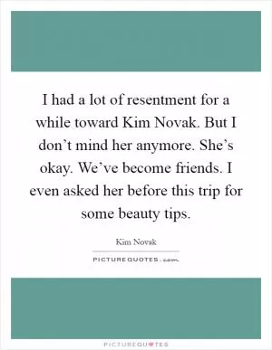 I had a lot of resentment for a while toward Kim Novak. But I don’t mind her anymore. She’s okay. We’ve become friends. I even asked her before this trip for some beauty tips Picture Quote #1
