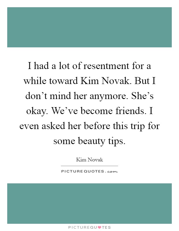 I had a lot of resentment for a while toward Kim Novak. But I don't mind her anymore. She's okay. We've become friends. I even asked her before this trip for some beauty tips Picture Quote #1