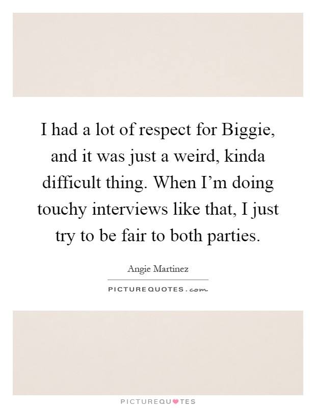 I had a lot of respect for Biggie, and it was just a weird, kinda difficult thing. When I'm doing touchy interviews like that, I just try to be fair to both parties Picture Quote #1