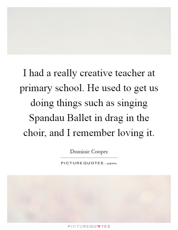 I had a really creative teacher at primary school. He used to get us doing things such as singing Spandau Ballet in drag in the choir, and I remember loving it Picture Quote #1