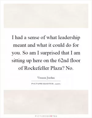 I had a sense of what leadership meant and what it could do for you. So am I surprised that I am sitting up here on the 62nd floor of Rockefeller Plaza? No Picture Quote #1