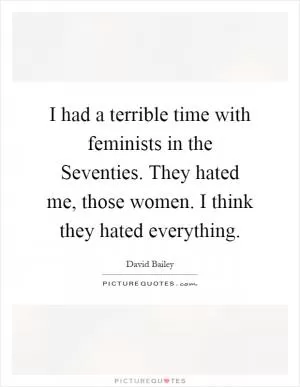 I had a terrible time with feminists in the Seventies. They hated me, those women. I think they hated everything Picture Quote #1