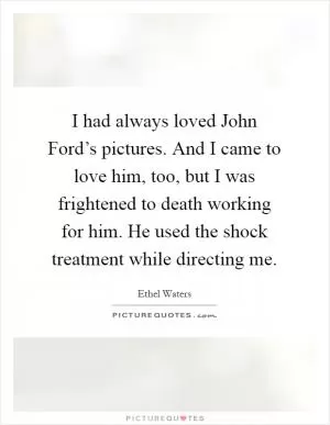 I had always loved John Ford’s pictures. And I came to love him, too, but I was frightened to death working for him. He used the shock treatment while directing me Picture Quote #1