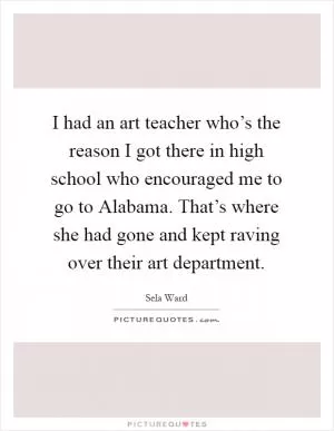 I had an art teacher who’s the reason I got there in high school who encouraged me to go to Alabama. That’s where she had gone and kept raving over their art department Picture Quote #1