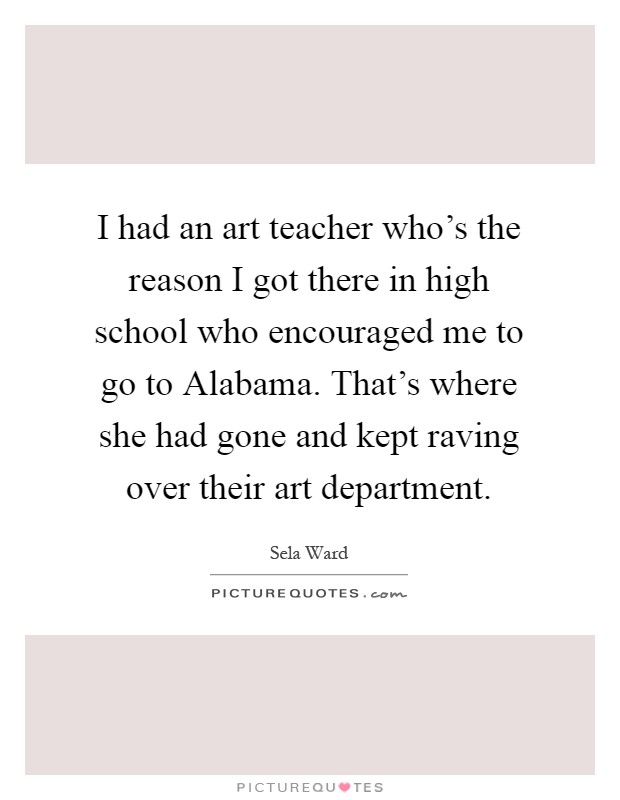 I had an art teacher who's the reason I got there in high school who encouraged me to go to Alabama. That's where she had gone and kept raving over their art department Picture Quote #1