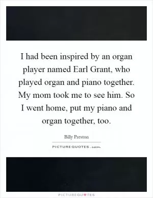 I had been inspired by an organ player named Earl Grant, who played organ and piano together. My mom took me to see him. So I went home, put my piano and organ together, too Picture Quote #1